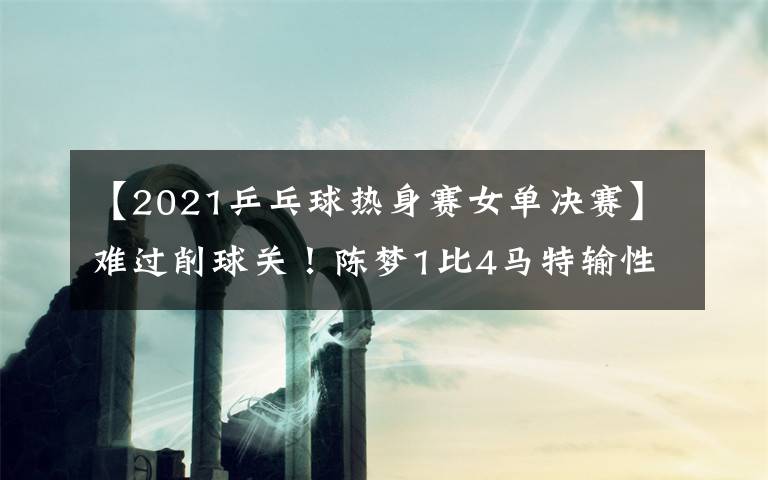 【2021乒乓球热身赛女单决赛】难过削球关!陈梦1比4马特输性别大战,樊振东3比0后拒绝被翻盘