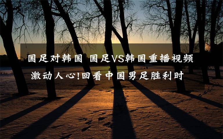国足对韩国 国足VS韩国重播视频 激动人心!回看中国男足胜利时刻!