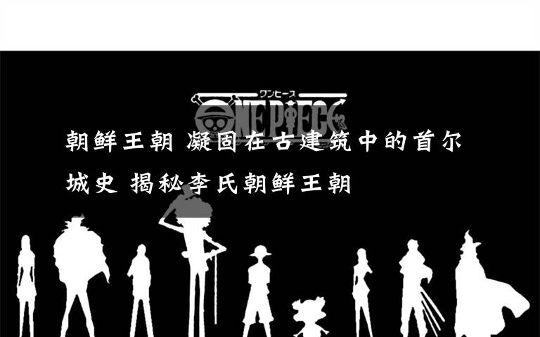 朝鲜王朝 凝固在古建筑中的首尔城史 揭秘李氏朝鲜王朝