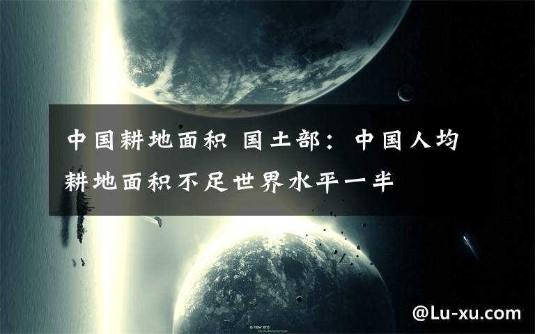 中国耕地面积 国土部：中国人均耕地面积不足世界水平一半