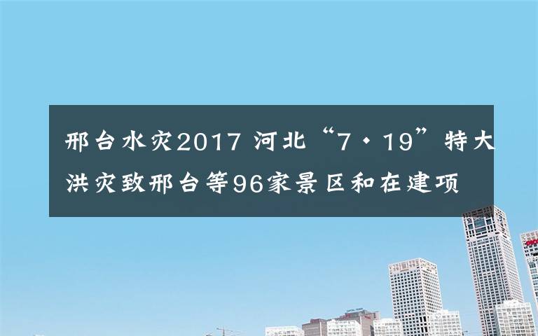 邢台水灾2017 河北“7·19”特大洪灾致邢台等96家景区和在建项目受损