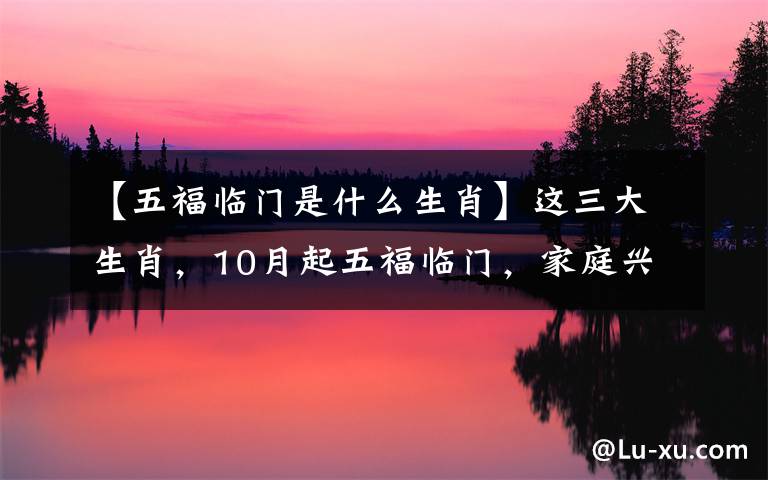 【五福临门是什么生肖】这三大生肖,10月起五福临门,家庭兴旺,看看有没有你?