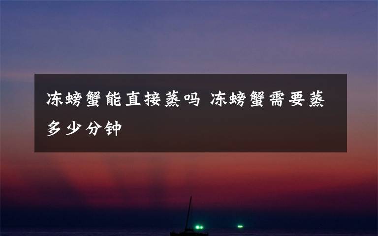 冻螃蟹能直接蒸吗 冻螃蟹需要蒸多少分钟