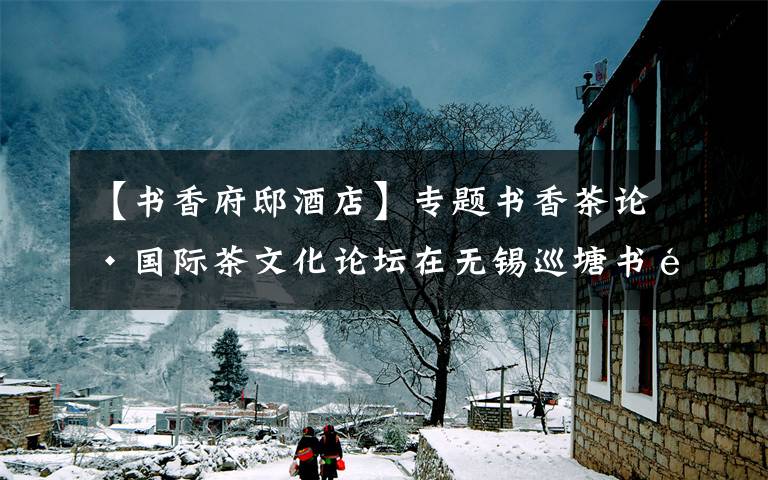 【书香府邸酒店】专题书香茶论·国际茶文化论坛在无锡巡塘书香府邸举行
