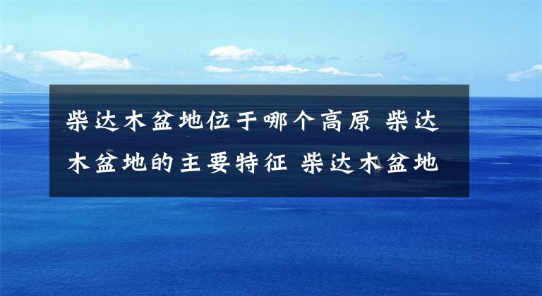 柴达木盆地位于哪个高原 柴达木盆地的主要特征 柴达木盆地是在我国的什么高原