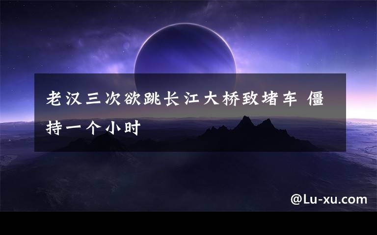 老汉三次欲跳长江大桥致堵车 僵持一个小时