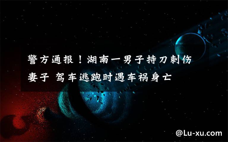 警方通报!湖南一男子持刀刺伤妻子 驾车逃跑时遇车祸身亡