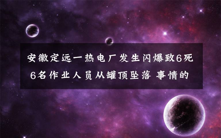 安徽定远一热电厂发生闪爆致6死 6名作业人员从罐顶坠落 事情的详情始末是怎么样了！