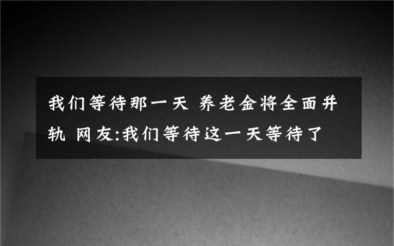 我们等待那一天 养老金将全面并轨 网友:我们等待这一天等待了好多年