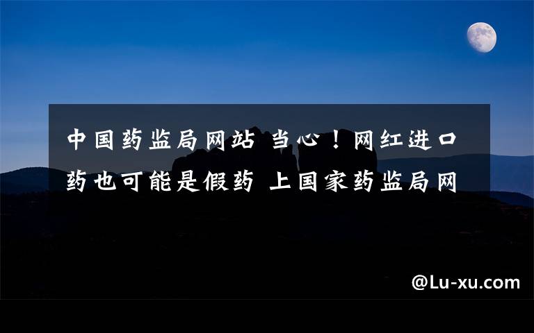 中国药监局网站 当心!网红进口药也可能是假药 上国家药监局网站可查真伪