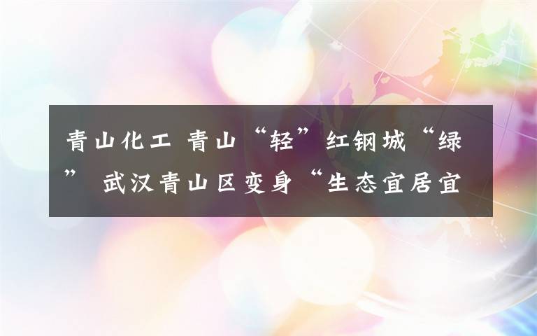青山化工 青山“轻”红钢城“绿” 武汉青山区变身“生态宜居宜业”新城