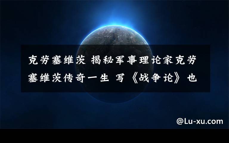 克劳塞维茨 揭秘军事理论家克劳塞维茨传奇一生 写《战争论》也写出一腔柔情