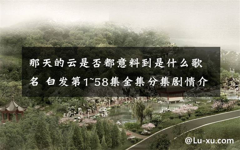 那天的云是否都意料到是什么歌名 白发第1~58集全集分集剧情介绍 白发第45~46集剧情预告