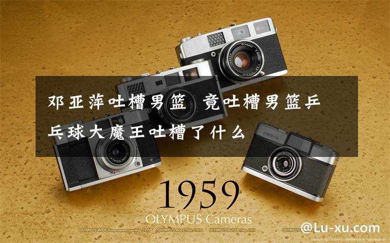 邓亚萍吐槽男篮  竟吐槽男篮乒乓球大魔王吐槽了什么