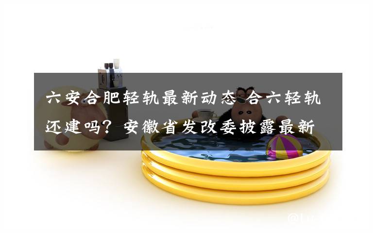 六安合肥轻轨最新动态 合六轻轨还建吗？安徽省发改委披露最新进展