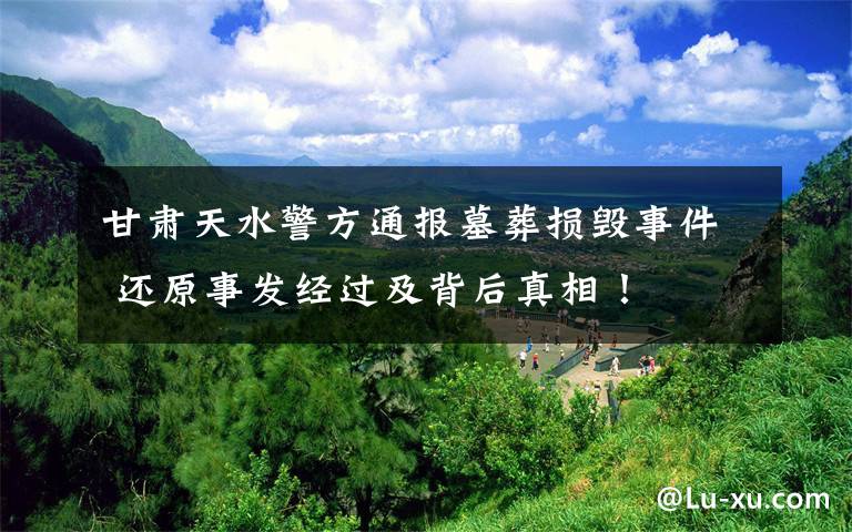 甘肃天水警方通报墓葬损毁事件 还原事发经过及背后真相！