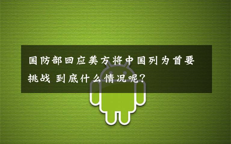 国防部回应美方将中国列为首要挑战 到底什么情况呢？