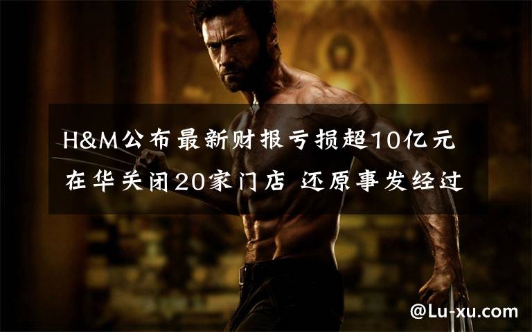 H&M公布最新财报亏损超10亿元 在华关闭20家门店 还原事发经过及背后原因!