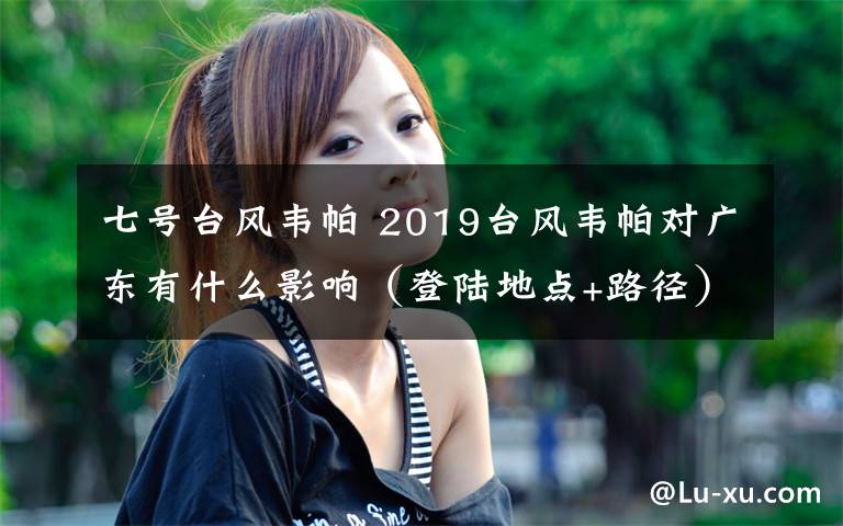 七号台风韦帕 2019台风韦帕对广东有什么影响(登陆地点+路径)