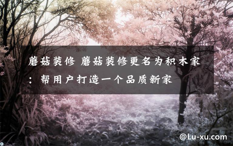 蘑菇装修 蘑菇装修更名为积木家：帮用户打造一个品质新家