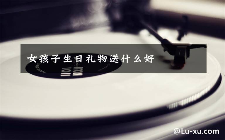 女孩子生日礼物送什么好