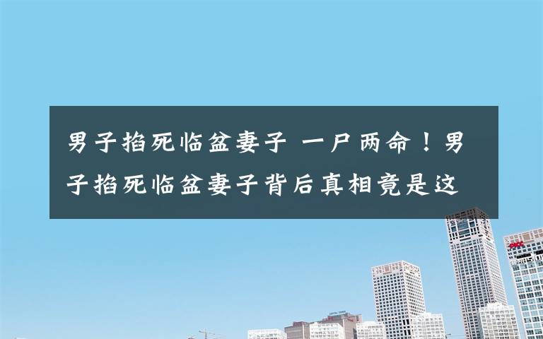 男子掐死临盆妻子 一尸两命!男子掐死临盆妻子背后真相竟是这 变态的爱令人嘘唏