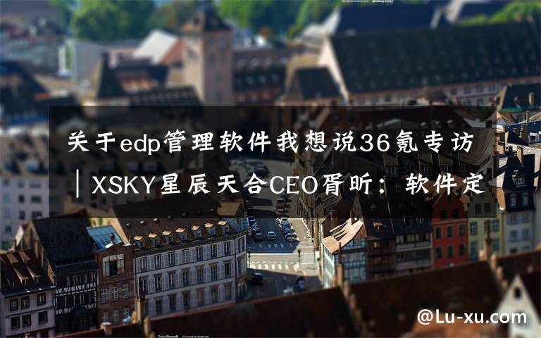 关于edp管理软件我想说36氪专访|XSKY星辰天合CEO胥昕:软件定义存储整体市占率第四,未来目标是打造平台型公司