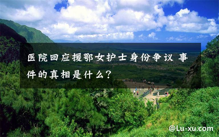 医院回应援鄂女护士身份争议 事件的真相是什么?