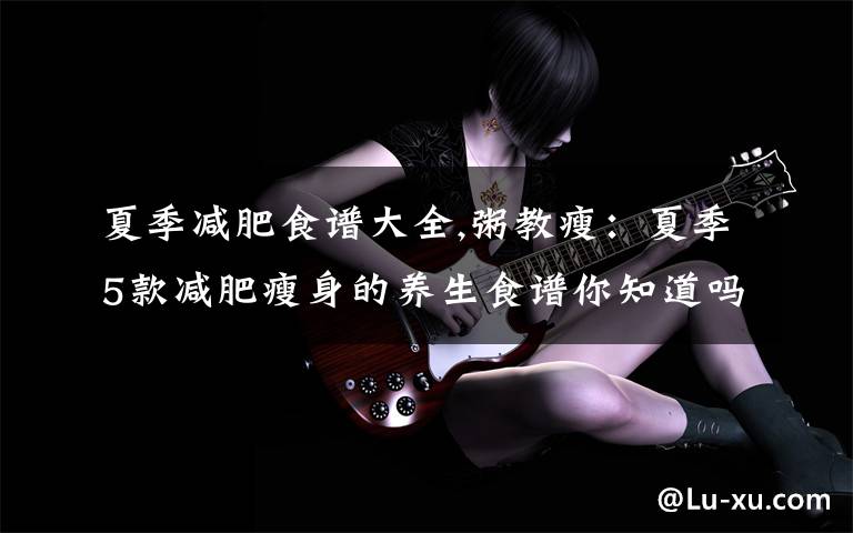 夏季减肥食谱大全,粥教瘦：夏季5款减肥瘦身的养生食谱你知道吗？