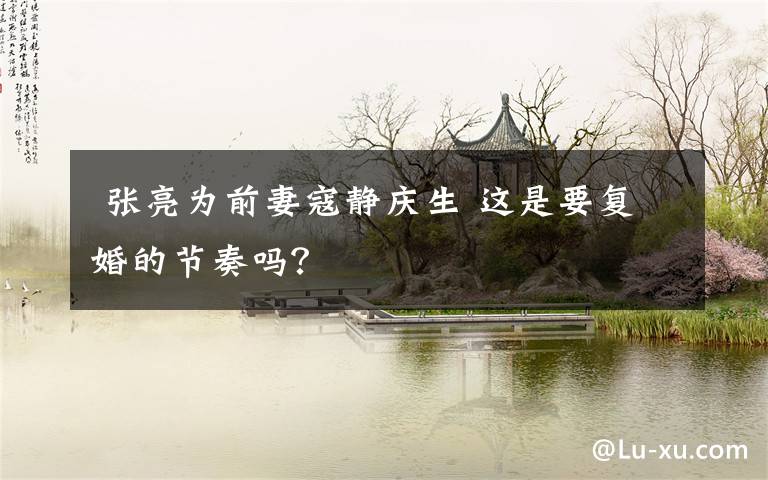  张亮为前妻寇静庆生 这是要复婚的节奏吗？
