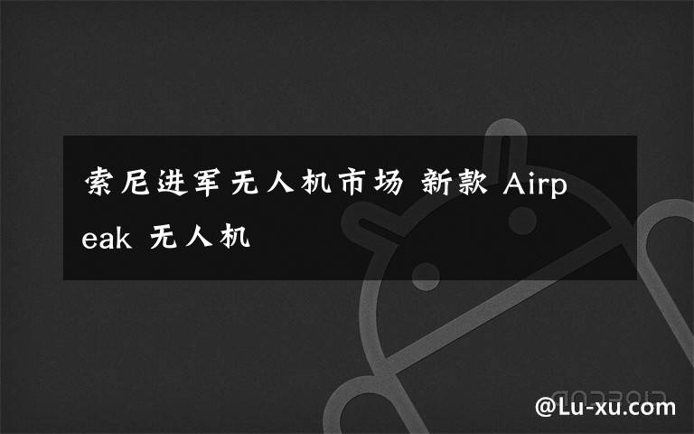 索尼进军无人机市场 新款 Airpeak 无人机