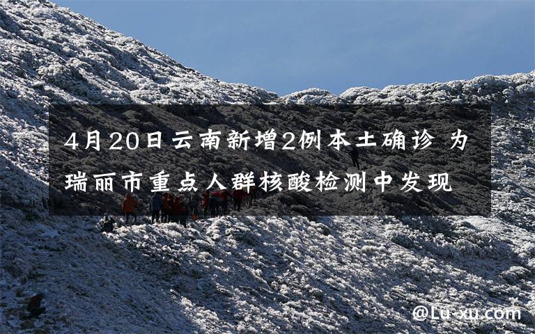 4月20日云南新增2例本土确诊 为瑞丽市重点人群核酸检测中发现 事件详情始末介绍!