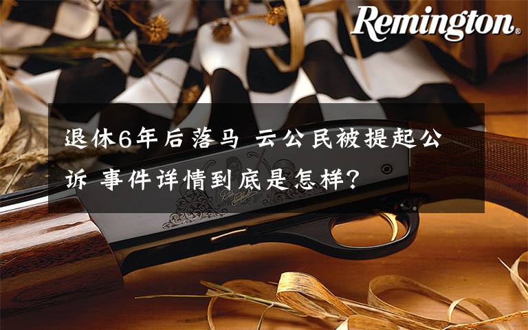 退休6年后落马 云公民被提起公诉 事件详情到底是怎样?