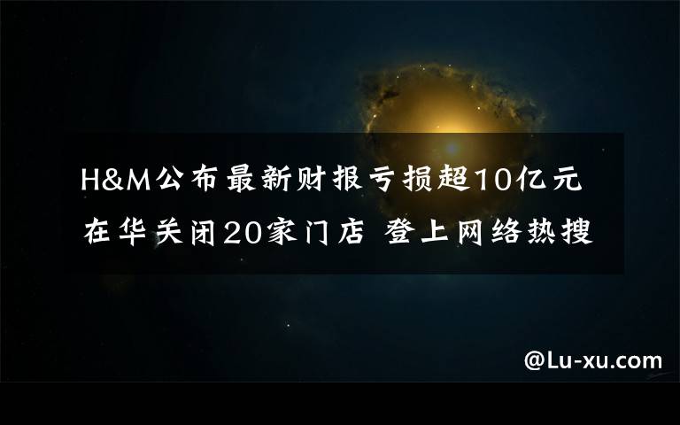 H&M公布最新财报亏损超10亿元 在华关闭20家门店 登上网络热搜了!