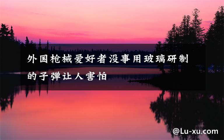 外国枪械爱好者没事用玻璃研制的子弹让人害怕