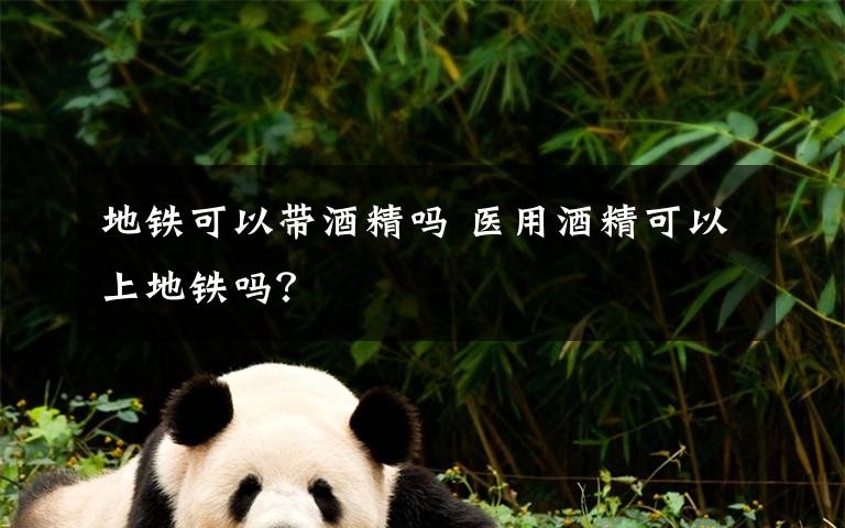 地铁可以带酒精吗 医用酒精可以上地铁吗?