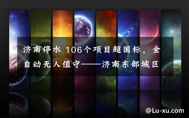 济南停水 106个项目超国标,全自动无人值守——济南东部城区首座大型地表水厂正式供水