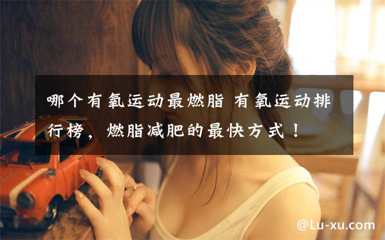 哪个有氧运动最燃脂 有氧运动排行榜，燃脂减肥的最快方式！