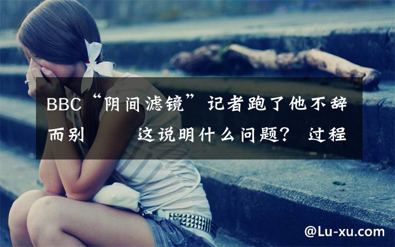 BBC“阴间滤镜”记者跑了他不辞而别   这说明什么问题? 过程真相详细揭秘!