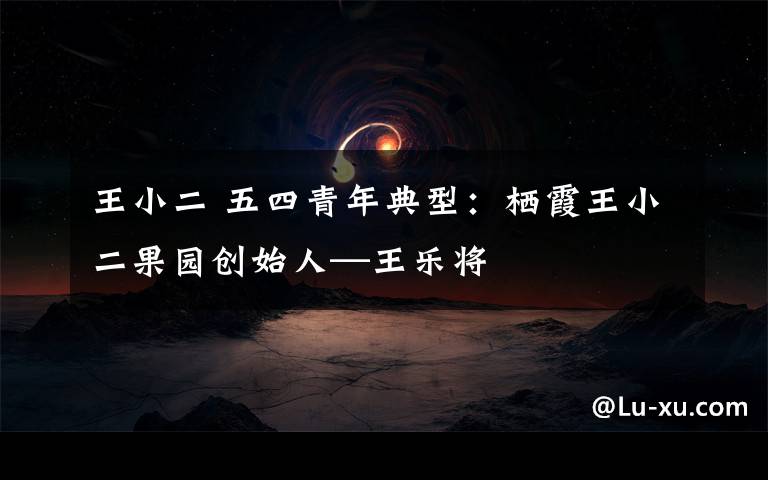 王小二 五四青年典型:栖霞王小二果园创始人—王乐将