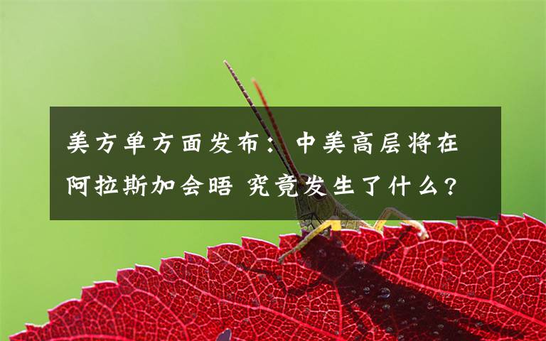 美方单方面发布:中美高层将在阿拉斯加会晤 究竟发生了什么?