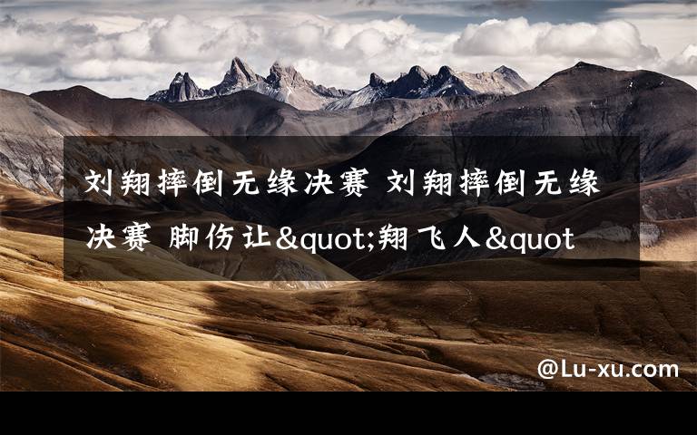 刘翔摔倒无缘决赛 刘翔摔倒无缘决赛 脚伤让"翔飞人"倒下