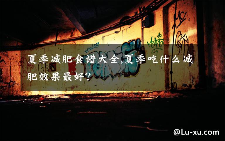 夏季减肥食谱大全,夏季吃什么减肥效果最好？