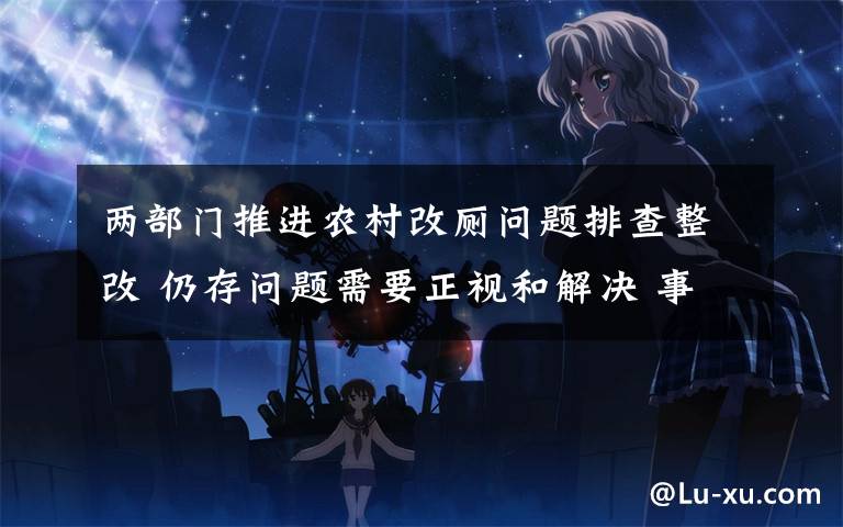 两部门推进农村改厕问题排查整改 仍存问题需要正视和解决 事件的真相是什么?