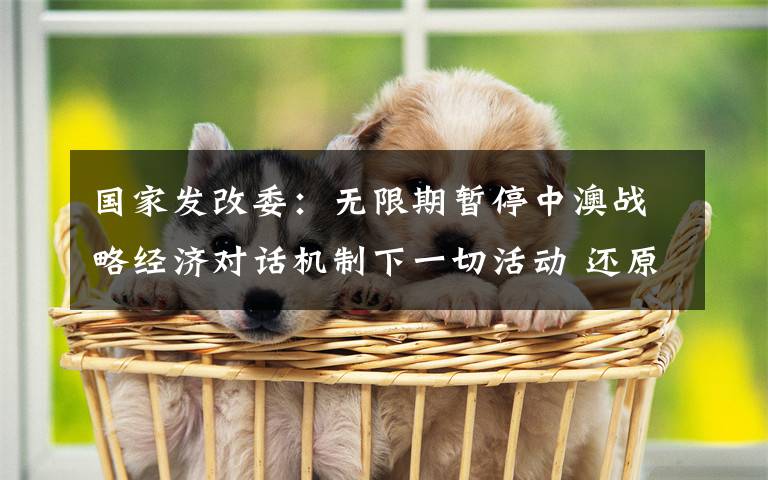 国家发改委:无限期暂停中澳战略经济对话机制下一切活动 还原事发经过及背后原因!