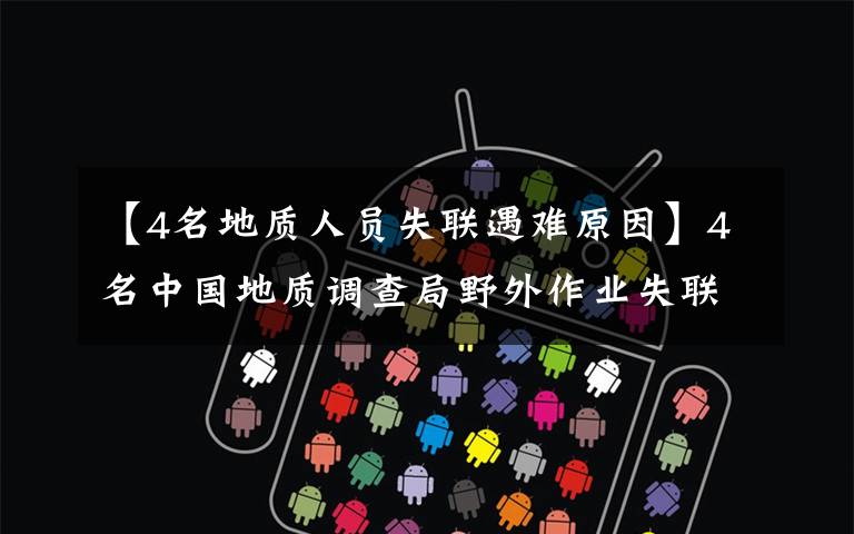 【4名地质人员失联遇难原因】4名中国地质调查局野外作业失联人员已经找到 均无生命体征