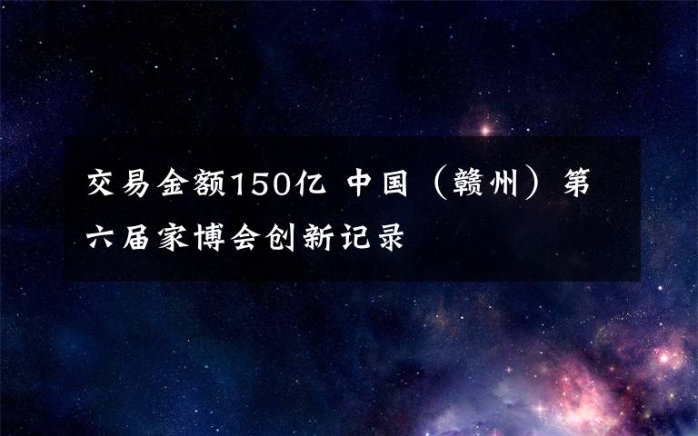 交易金额150亿 中国(赣州)第六届家博会创新记录