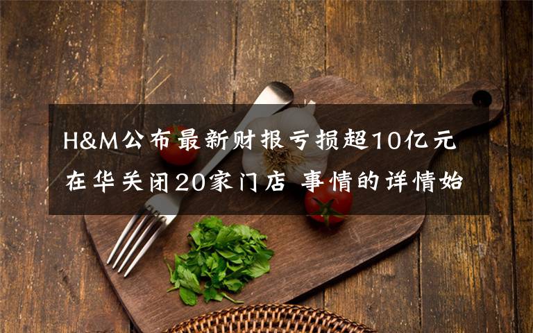 H&M公布最新财报亏损超10亿元 在华关闭20家门店 事情的详情始末是怎么样了!