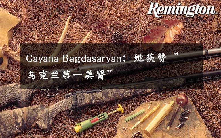 Gayana Bagdasaryan:她获赞“乌克兰第一美臀”