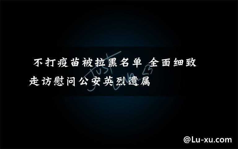 不打疫苗被拉黑名单 全面细致走访慰问公安英烈遗属